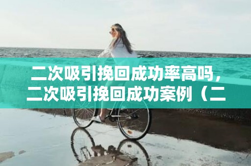 二次吸引挽回成功率高吗，二次吸引挽回成功案例（二次吸引失败还有机会挽回吗）