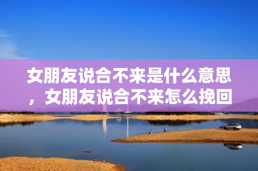 女朋友说合不来是什么意思，女朋友说合不来怎么挽回（女朋友说合不来还有必要挽回吗）