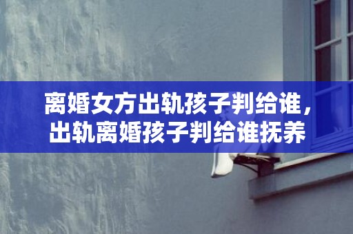 离婚女方出轨孩子判给谁，出轨离婚孩子判给谁抚养