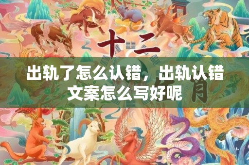 出轨了怎么认错，出轨认错文案怎么写好呢