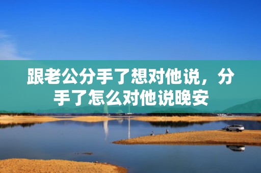 跟老公分手了想对他说，分手了怎么对他说晚安