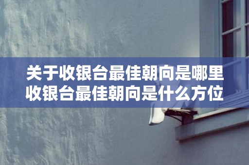 关于收银台最佳朝向是哪里收银台最佳朝向是什么方位放门口左...的信息