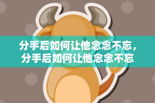 分手后如何让他念念不忘，分手后如何让他念念不忘