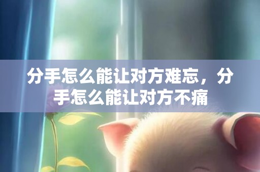 分手怎么能让对方难忘，分手怎么能让对方不痛