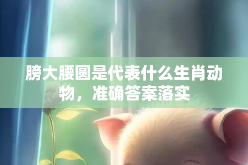 膀大腰圆是代表什么生肖动物，准确答案落实