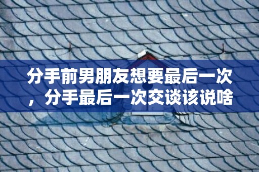 分手前男朋友想要最后一次，分手最后一次交谈该说啥