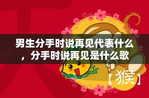 男生分手时说再见代表什么，分手时说再见是什么歌