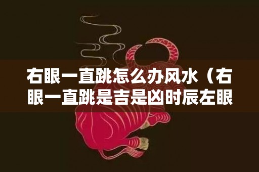 右眼一直跳怎么办风水（右眼一直跳是吉是凶时辰左眼跳时辰与吉凶）