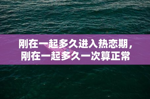 刚在一起多久进入热恋期，刚在一起多久一次算正常