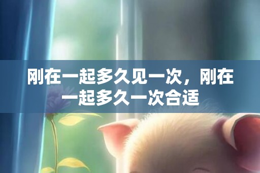 刚在一起多久见一次，刚在一起多久一次合适