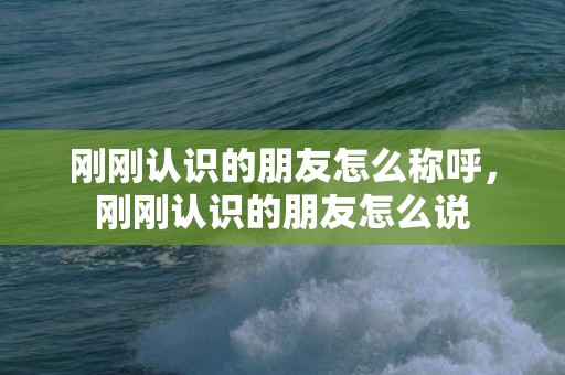 刚刚认识的朋友怎么称呼，刚刚认识的朋友怎么说