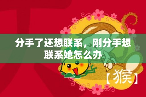 分手了还想联系，刚分手想联系她怎么办