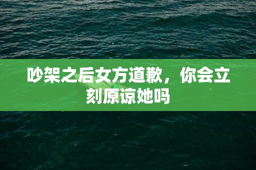 吵架之后女方道歉，你会立刻原谅她吗