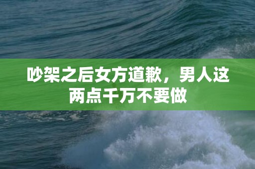 吵架之后女方道歉，男人这两点千万不要做