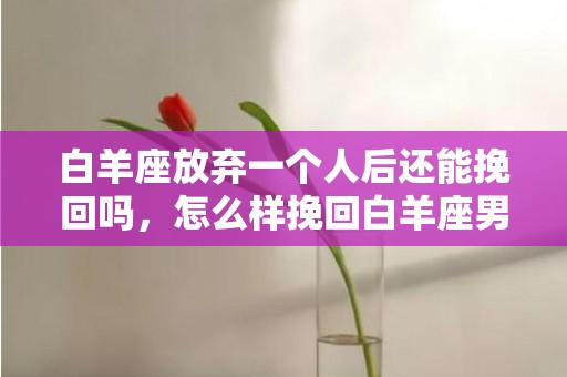 白羊座放弃一个人后还能挽回吗，怎么样挽回白羊座男友