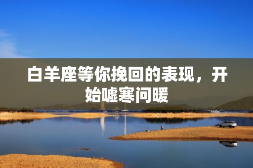 白羊座等你挽回的表现，开始嘘寒问暖