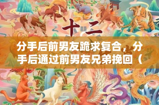 分手后前男友跪求复合，分手后通过前男友兄弟挽回（前男友的兄弟帮忙挽回）