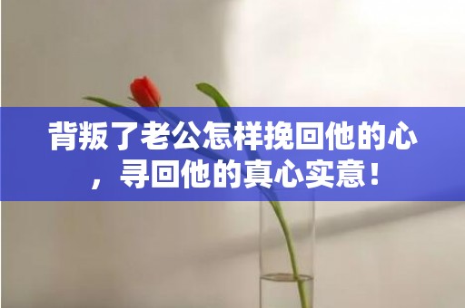 背叛了老公怎样挽回他的心，寻回他的真心实意！