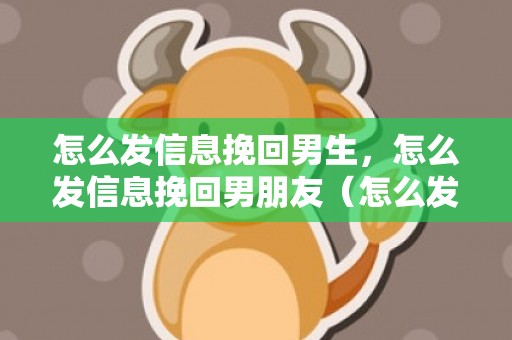 怎么发信息挽回男生，怎么发信息挽回男朋友（怎么发信息挽回男朋友最有效）