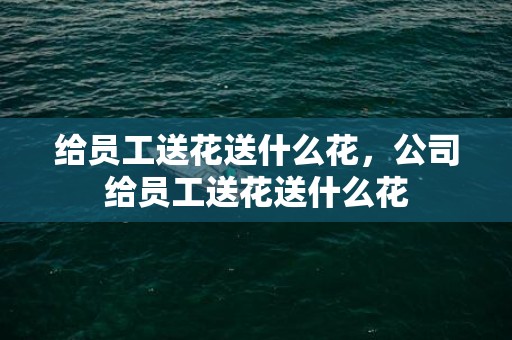 给员工送花送什么花，公司给员工送花送什么花