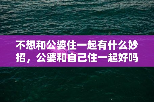 不想和公婆住一起有什么妙招，公婆和自己住一起好吗