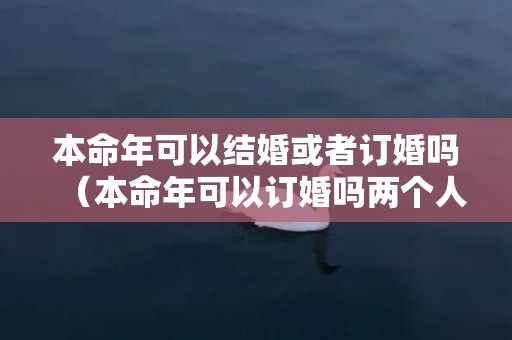 本命年可以结婚或者订婚吗（本命年可以订婚吗两个人都是本命年可以订婚吗）