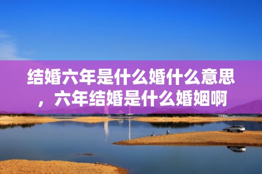 结婚六年是什么婚什么意思，六年结婚是什么婚姻啊