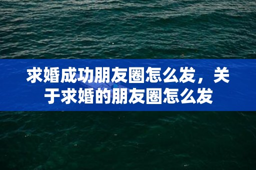 求婚成功朋友圈怎么发，关于求婚的朋友圈怎么发