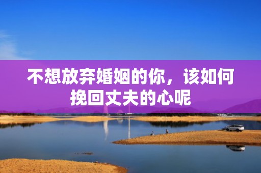 不想放弃婚姻的你，该如何挽回丈夫的心呢