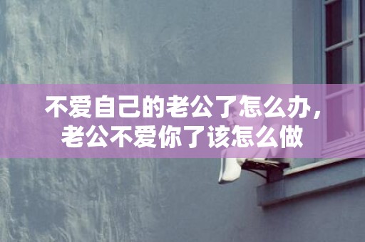 不爱自己的老公了怎么办，老公不爱你了该怎么做
