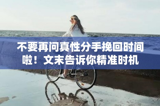 不要再问真性分手挽回时间啦！文末告诉你精准时机