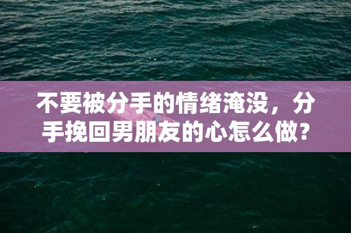 不要被分手的情绪淹没，分手挽回男朋友的心怎么做？