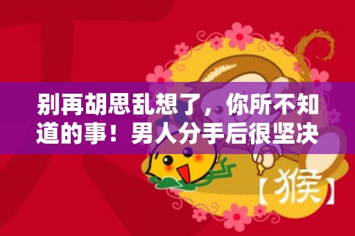 别再胡思乱想了，你所不知道的事！男人分手后很坚决还能挽回吗？
