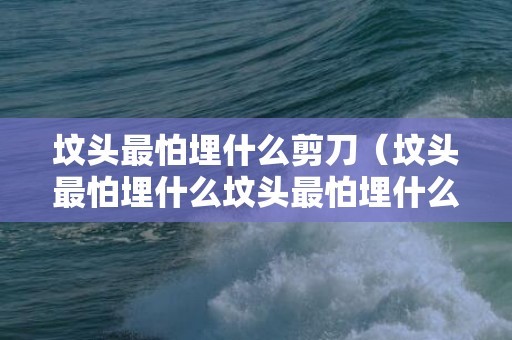 坟头最怕埋什么剪刀（坟头最怕埋什么坟头最怕埋什么鲁班尺吉）