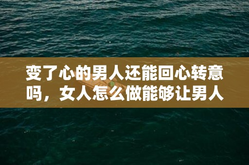 变了心的男人还能回心转意吗，女人怎么做能够让男人回心转意