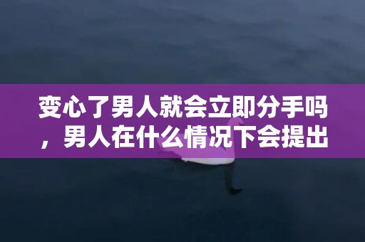 变心了男人就会立即分手吗，男人在什么情况下会提出分手
