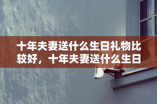 十年夫妻送什么生日礼物比较好，十年夫妻送什么生日礼物
