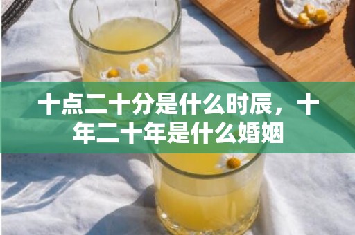 十点二十分是什么时辰，十年二十年是什么婚姻