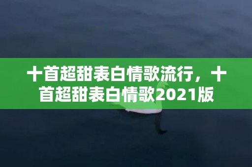 十首超甜表白情歌流行，十首超甜表白情歌2021版