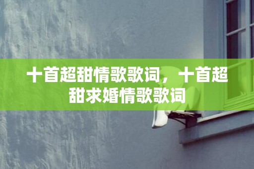 十首超甜情歌歌词，十首超甜求婚情歌歌词