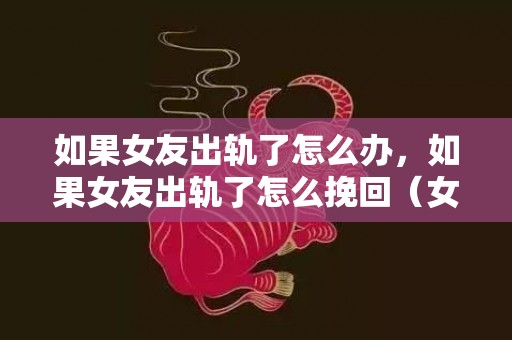 如果女友出轨了怎么办，如果女友出轨了怎么挽回（女友出轨怎么走出来）