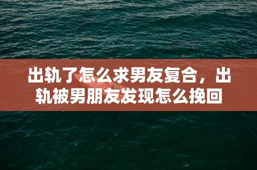 出轨了怎么求男友复合，出轨被男朋友发现怎么挽回