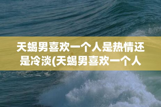 天蝎男喜欢一个人是热情还是冷淡(天蝎男喜欢一个人会主动找她聊天吗)