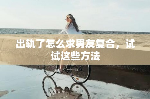 出轨了怎么求男友复合，试试这些方法