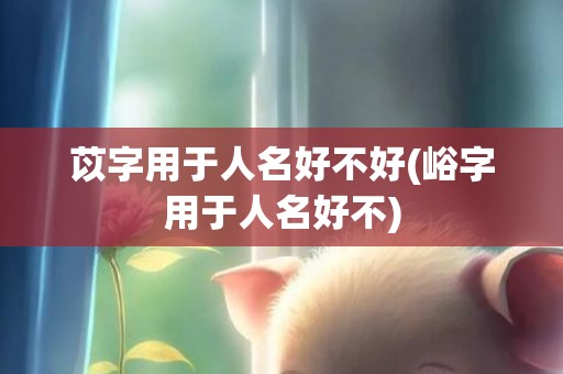 苡字用于人名好不好(峪字用于人名好不)