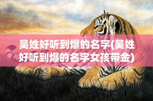 吴姓好听到爆的名字(吴姓好听到爆的名字女孩带金)