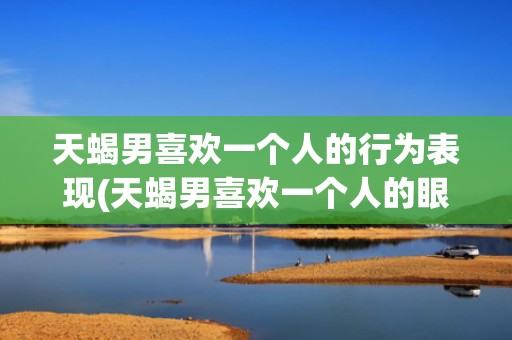 天蝎男喜欢一个人的行为表现(天蝎男喜欢一个人的眼神)