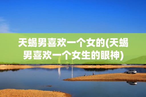 天蝎男喜欢一个女的(天蝎男喜欢一个女生的眼神)