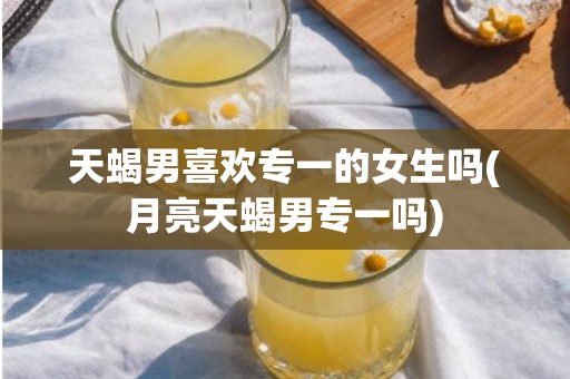 天蝎男喜欢专一的女生吗(月亮天蝎男专一吗)