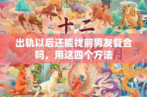 出轨以后还能找前男友复合吗，用这四个方法